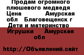 Продам огромного плюшевого медведя › Цена ­ 2 500 - Амурская обл., Благовещенск г. Дети и материнство » Игрушки   . Амурская обл.